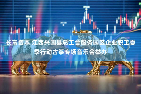长富资本 江西兴国县总工会服务园区企业职工夏季行动古筝专场音乐会举办