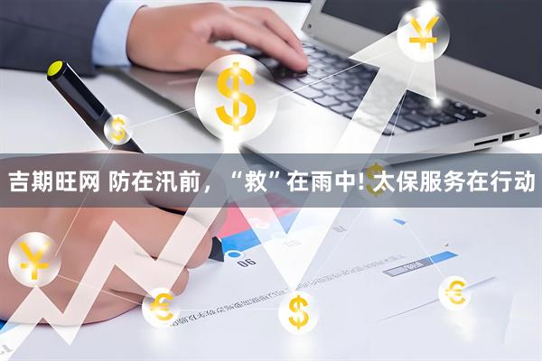吉期旺网 防在汛前，“救”在雨中! 太保服务在行动