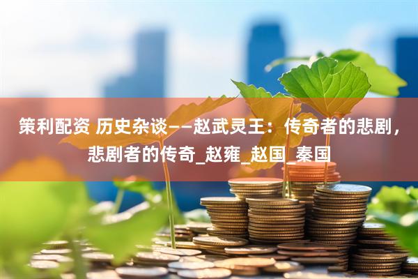 策利配资 历史杂谈——赵武灵王：传奇者的悲剧，悲剧者的传奇_赵雍_赵国_秦国