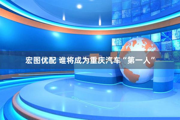 宏图优配 谁将成为重庆汽车“第一人”