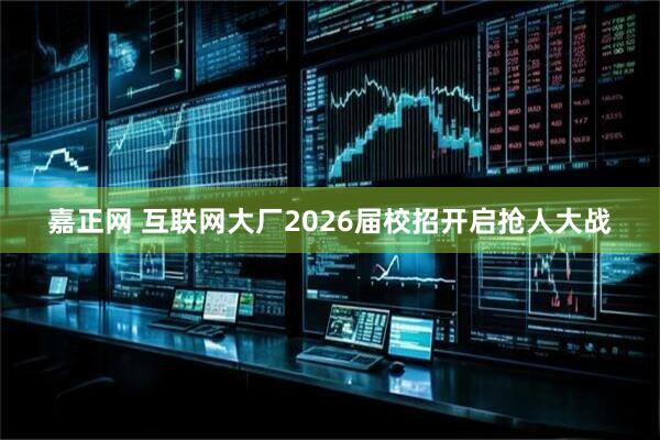 嘉正网 互联网大厂2026届校招开启抢人大战