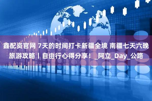 鑫配资官网 7天的时间打卡新疆全境 南疆七天六晚旅游攻略丨自由行心得分享！_阿立_Day_公路