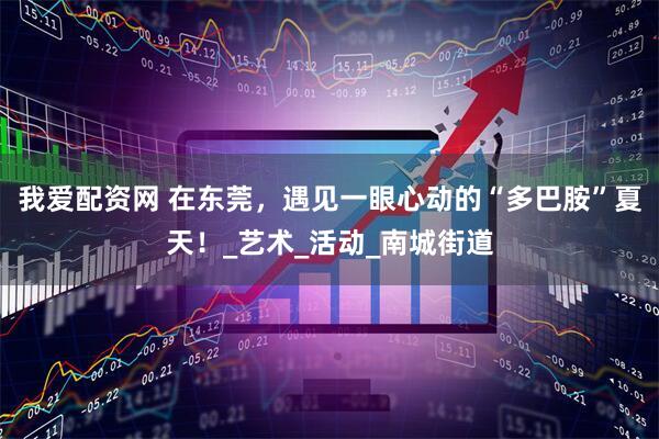 我爱配资网 在东莞，遇见一眼心动的“多巴胺”夏天！_艺术_活动_南城街道
