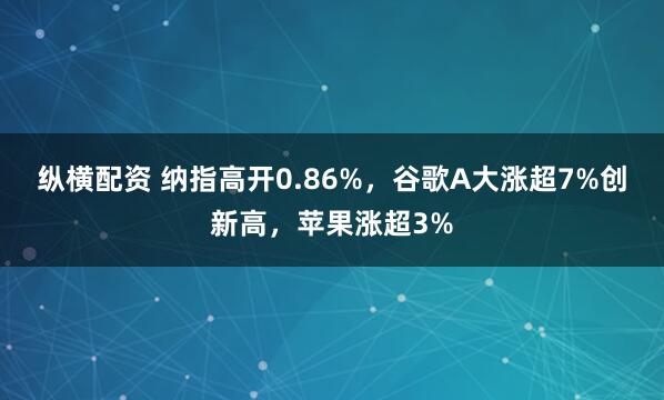 纵横配资 纳指高开0.86%，谷歌A大涨超7%创新高，苹果涨超3%
