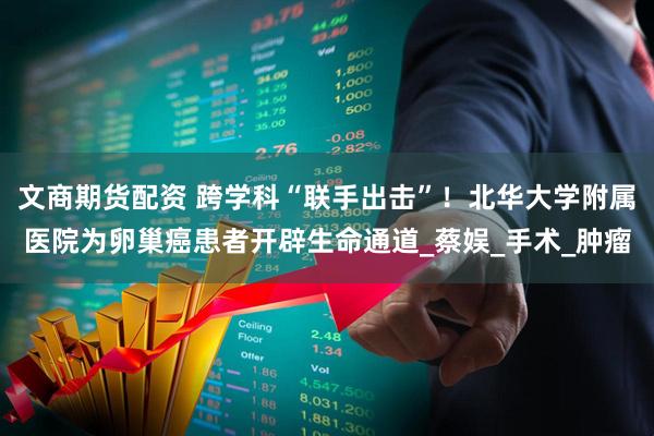 文商期货配资 跨学科“联手出击”！北华大学附属医院为卵巢癌患者开辟生命通道_蔡娱_手术_肿瘤
