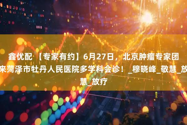 鑫优配 【专家有约】6月27日，北京肿瘤专家团队来菏泽市牡丹人民医院多学科会诊！_穆晓峰_敬慧_放疗