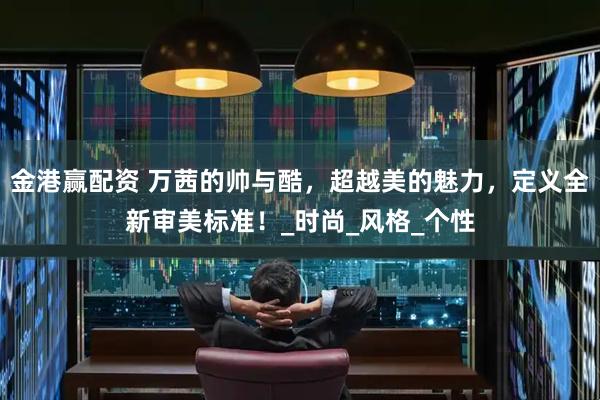 金港赢配资 万茜的帅与酷，超越美的魅力，定义全新审美标准！_时尚_风格_个性