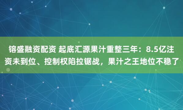 镕盛融资配资 起底汇源果汁重整三年：8.5亿注资未到位、控制权陷拉锯战，果汁之王地位不稳了
