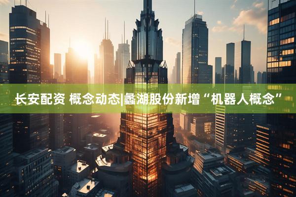 长安配资 概念动态|蠡湖股份新增“机器人概念”
