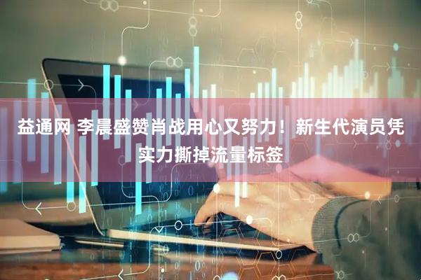 益通网 李晨盛赞肖战用心又努力！新生代演员凭实力撕掉流量标签