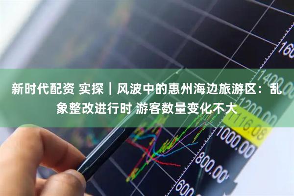 新时代配资 实探｜风波中的惠州海边旅游区：乱象整改进行时 游客数量变化不大